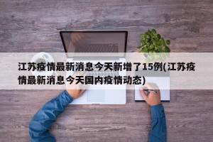 江苏疫情最新消息今天新增了15例(江苏疫情最新消息今天国内疫情动态)