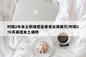 时隔2年本土新增感染者单日再破万/时隔276天再现本土病例