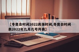 【冬奥会时间2022具体时间,冬奥会时间表2022年几月几号开赛】