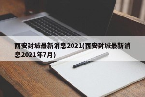 西安封城最新消息2021(西安封城最新消息2021年7月)