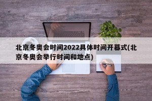 北京冬奥会时间2022具体时间开幕式(北京冬奥会举行时间和地点)