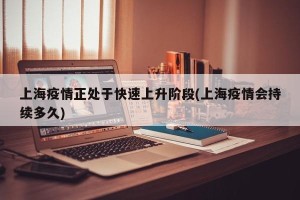 上海疫情正处于快速上升阶段(上海疫情会持续多久)