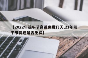 【2022年端午节高速免费几天,21年端午节高速是否免费】