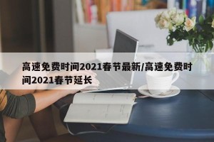高速免费时间2021春节最新/高速免费时间2021春节延长