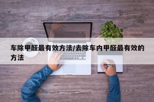 车除甲醛最有效方法/去除车内甲醛最有效的方法