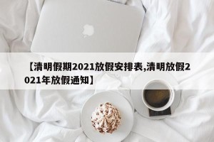 【清明假期2021放假安排表,清明放假2021年放假通知】