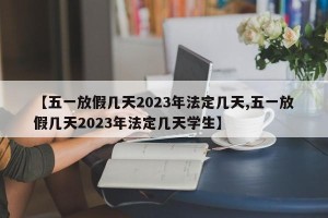 【五一放假几天2023年法定几天,五一放假几天2023年法定几天学生】
