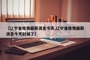 【辽宁省疫情最新消息今天,辽宁省疫情最新消息今天封城了】