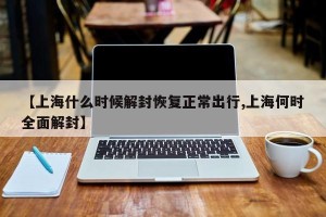 【上海什么时候解封恢复正常出行,上海何时全面解封】