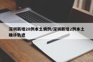 深圳新增28例本土病例/深圳新增2例本土确诊轨迹