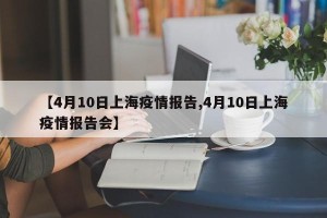 【4月10日上海疫情报告,4月10日上海疫情报告会】