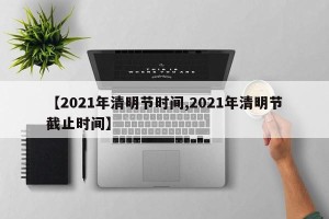 【2021年清明节时间,2021年清明节截止时间】