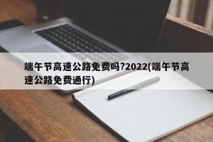 端午节高速公路免费吗?2022(端午节高速公路免费通行)