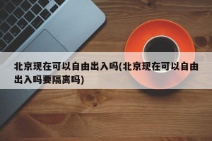 北京现在可以自由出入吗(北京现在可以自由出入吗要隔离吗)