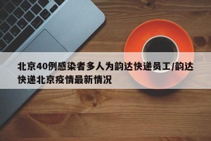 北京40例感染者多人为韵达快递员工/韵达快递北京疫情最新情况
