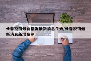 长春疫情最新情况最新消息今天/长春疫情最新消息新增病例