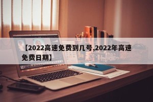 【2022高速免费到几号,2022年高速免费日期】