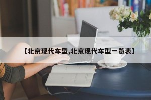 【北京现代车型,北京现代车型一览表】
