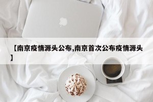 【南京疫情源头公布,南京首次公布疫情源头】