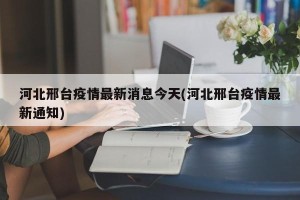 河北邢台疫情最新消息今天(河北邢台疫情最新通知)