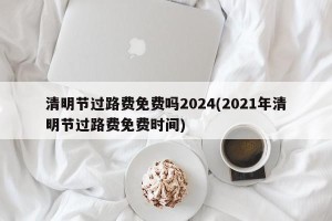 清明节过路费免费吗2024(2021年清明节过路费免费时间)
