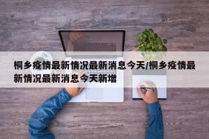 桐乡疫情最新情况最新消息今天/桐乡疫情最新情况最新消息今天新增