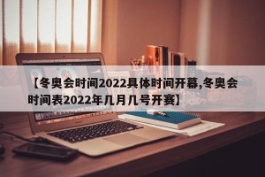 【冬奥会时间2022具体时间开幕,冬奥会时间表2022年几月几号开赛】