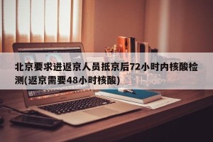 北京要求进返京人员抵京后72小时内核酸检测(返京需要48小时核酸)