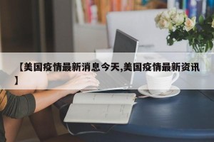 【美国疫情最新消息今天,美国疫情最新资讯】