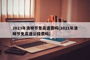 2023年清明节免高速费吗(2021年清明节免高速公路费吗)