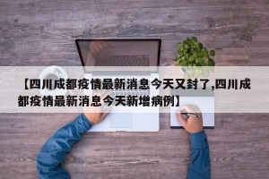 【四川成都疫情最新消息今天又封了,四川成都疫情最新消息今天新增病例】