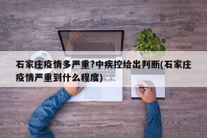 石家庄疫情多严重?中疾控给出判断(石家庄疫情严重到什么程度)