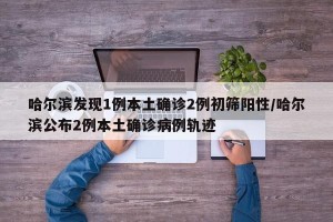 哈尔滨发现1例本土确诊2例初筛阳性/哈尔滨公布2例本土确诊病例轨迹