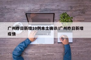 广州昨日新增10例本土确诊/广州昨日新增疫情