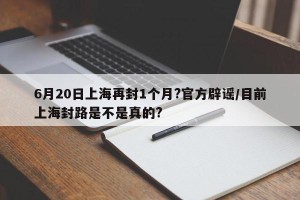 6月20日上海再封1个月?官方辟谣/目前上海封路是不是真的?