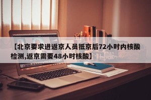 【北京要求进返京人员抵京后72小时内核酸检测,返京需要48小时核酸】
