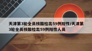 天津第3轮全员核酸检出59例阳性/天津第3轮全员核酸检出59例阳性人员