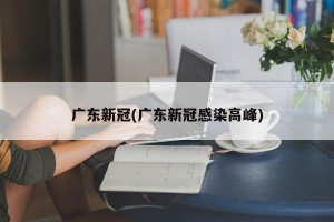 广东新冠(广东新冠感染高峰)