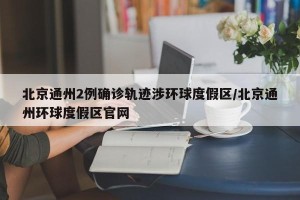 北京通州2例确诊轨迹涉环球度假区/北京通州环球度假区官网