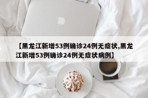 【黑龙江新增53例确诊24例无症状,黑龙江新增53例确诊24例无症状病例】