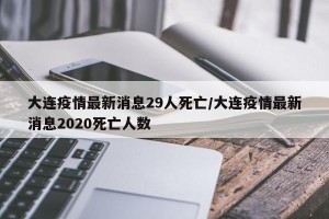 大连疫情最新消息29人死亡/大连疫情最新消息2020死亡人数