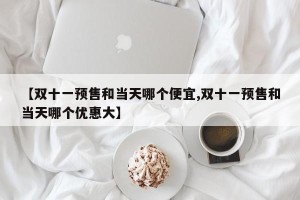 【双十一预售和当天哪个便宜,双十一预售和当天哪个优惠大】
