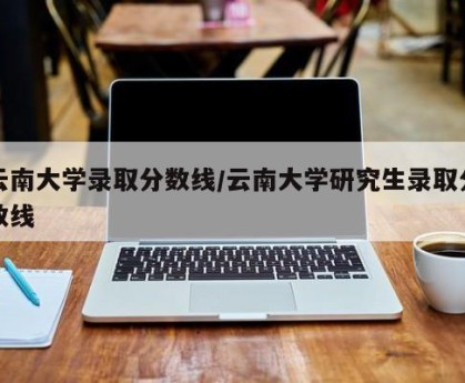云南大学录取分数线/云南大学研究生录取分数线