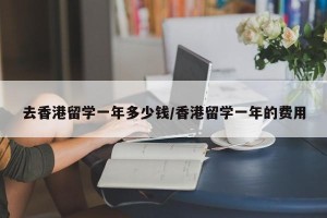 去香港留学一年多少钱/香港留学一年的费用