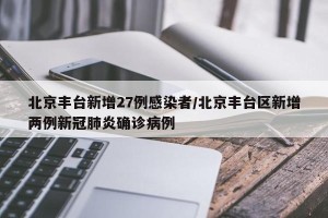 北京丰台新增27例感染者/北京丰台区新增两例新冠肺炎确诊病例
