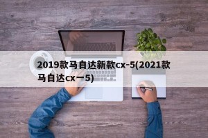 2019款马自达新款cx-5(2021款马自达cx一5)