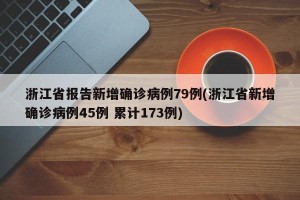 浙江省报告新增确诊病例79例(浙江省新增确诊病例45例 累计173例)