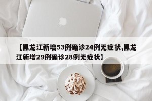 【黑龙江新增53例确诊24例无症状,黑龙江新增29例确诊28例无症状】