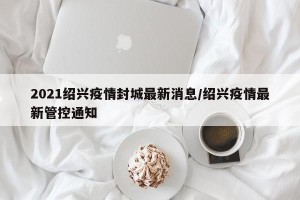 2021绍兴疫情封城最新消息/绍兴疫情最新管控通知