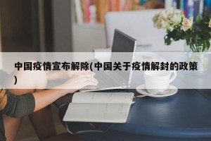 中国疫情宣布解除(中国关于疫情解封的政策)